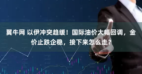 翼牛网 以伊冲突趋缓！国际油价大幅回调，金价止跌企稳，接下来怎么走？