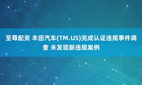 至尊配资 丰田汽车(TM.US)完成认证违规事件调查 未发现新违规案例