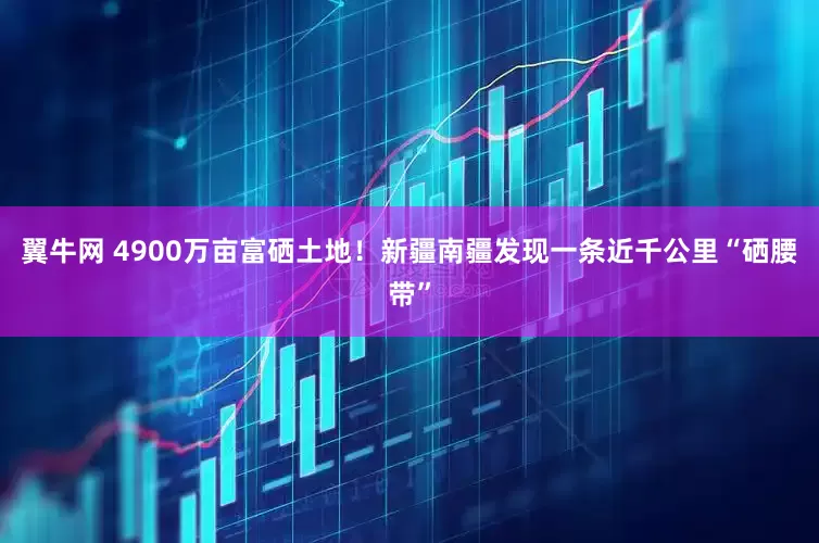 翼牛网 4900万亩富硒土地！新疆南疆发现一条近千公里“硒腰带”