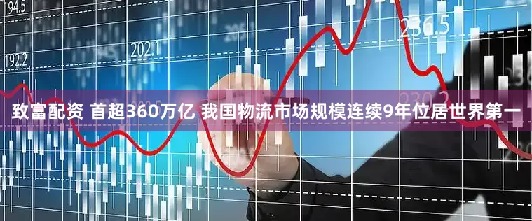 致富配资 首超360万亿 我国物流市场规模连续9年位居世界第一