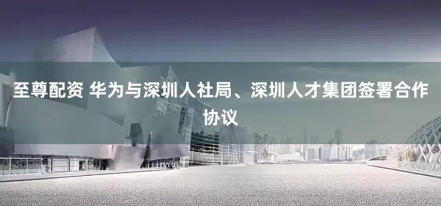 至尊配资 华为与深圳人社局、深圳人才集团签署合作协议