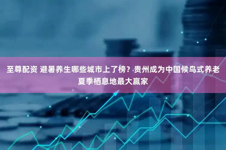 至尊配资 避暑养生哪些城市上了榜？贵州成为中国候鸟式养老夏季栖息地最大赢家