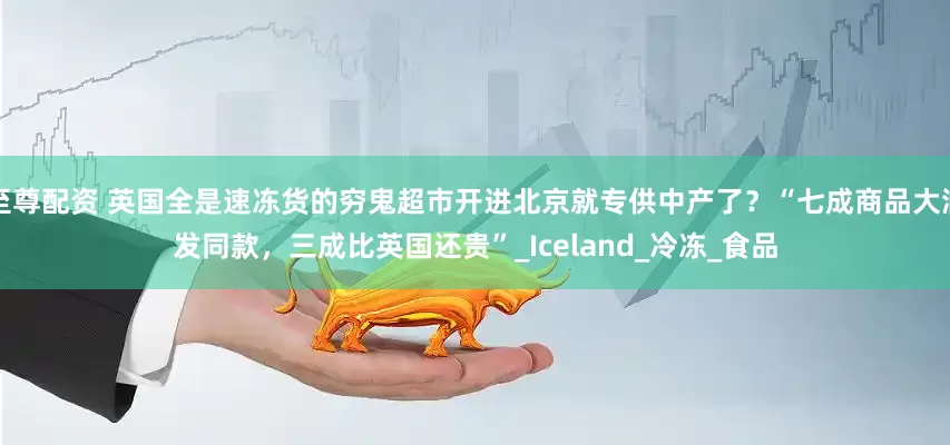 至尊配资 英国全是速冻货的穷鬼超市开进北京就专供中产了？“七成商品大润发同款，三成比英国还贵”_Iceland_冷冻_食品