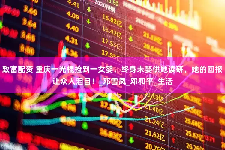 致富配资 重庆一光棍捡到一女婴，终身未娶供她读研，她的回报让众人泪目！_邓雪凤_邓和平_生活