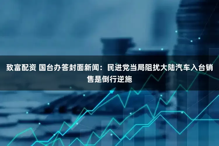 致富配资 国台办答封面新闻：民进党当局阻扰大陆汽车入台销售是倒行逆施