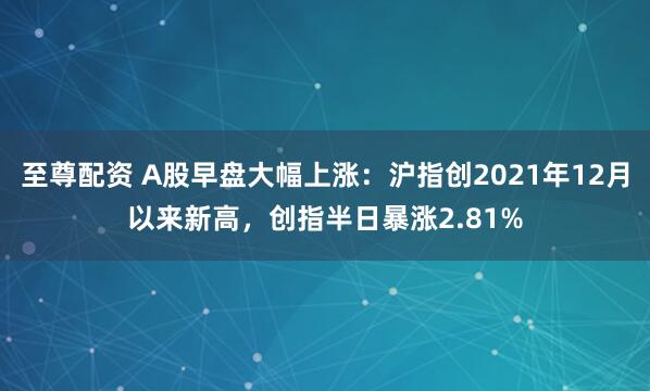至尊配资 A股早盘大幅上涨：沪指创2021年12月以来新高，创指半日暴涨2.81%