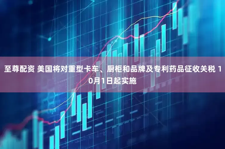 至尊配资 美国将对重型卡车、厨柜和品牌及专利药品征收关税 10月1日起实施