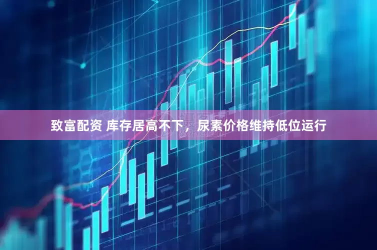 致富配资 库存居高不下，尿素价格维持低位运行