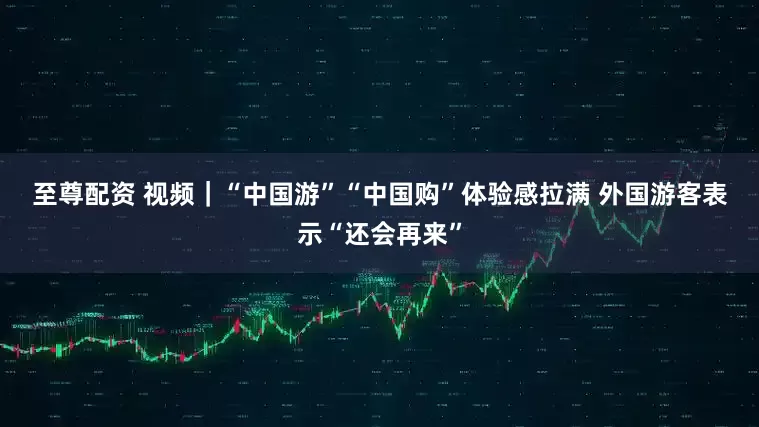 至尊配资 视频｜“中国游”“中国购”体验感拉满 外国游客表示“还会再来”