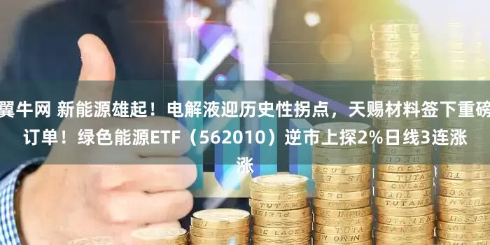 翼牛网 新能源雄起！电解液迎历史性拐点，天赐材料签下重磅订单！绿色能源ETF（562010）逆市上探2%日线3连涨